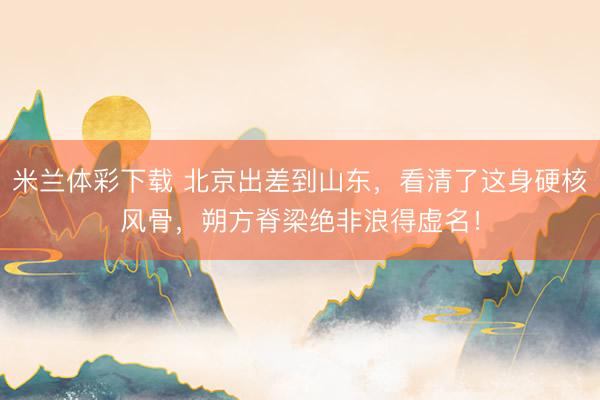 米兰体彩下载 北京出差到山东，看清了这身硬核风骨，朔方脊梁绝非浪得虚名！
