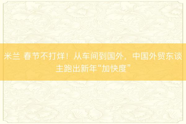 米兰 春节不打烊！从车间到国外，中国外贸东谈主跑出新年“加快度”