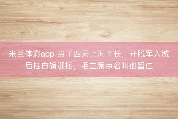 米兰体彩app 当了四天上海市长，开脱军入城后挂白旗迎接，毛主席点名叫他留住