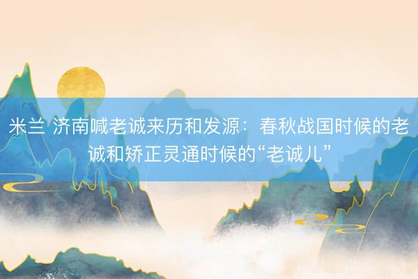 米兰 济南喊老诚来历和发源：春秋战国时候的老诚和矫正灵通时候的“老诚儿”