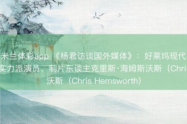 米兰体彩app 《杨君访谈国外媒体》：好莱坞现代最具影响力的实力派演员、制片东谈主克里斯·海姆斯沃斯（Chris Hemsworth）