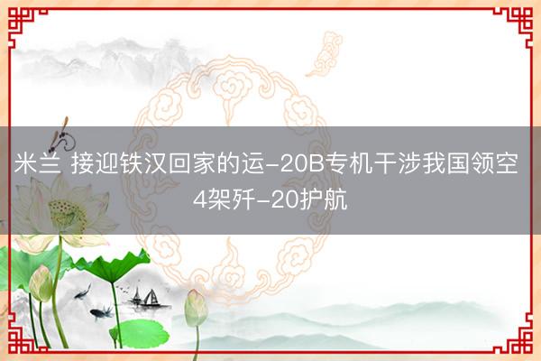 米兰 接迎铁汉回家的运-20B专机干涉我国领空 4架歼-20护航