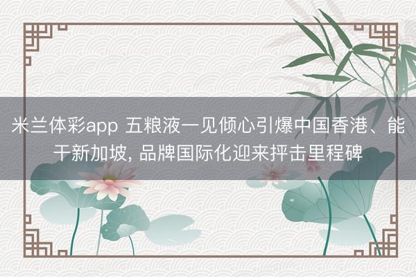 米兰体彩app 五粮液一见倾心引爆中国香港、能干新加坡, 品牌国际化迎来抨击里程碑