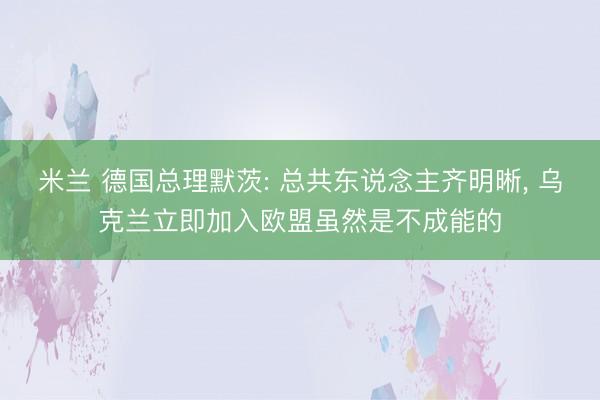 米兰 德国总理默茨: 总共东说念主齐明晰, 乌克兰立即加入欧盟虽然是不成能的