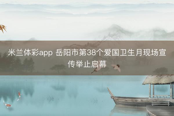 米兰体彩app 岳阳市第38个爱国卫生月现场宣传举止启幕