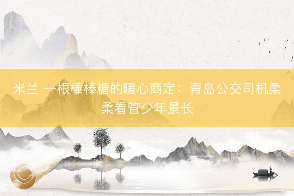 米兰 一根棒棒糖的暖心商定：青岛公交司机柔柔看管少年景长