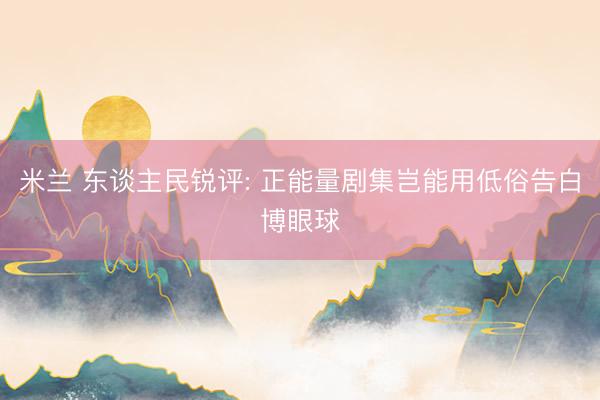 米兰 东谈主民锐评: 正能量剧集岂能用低俗告白博眼球